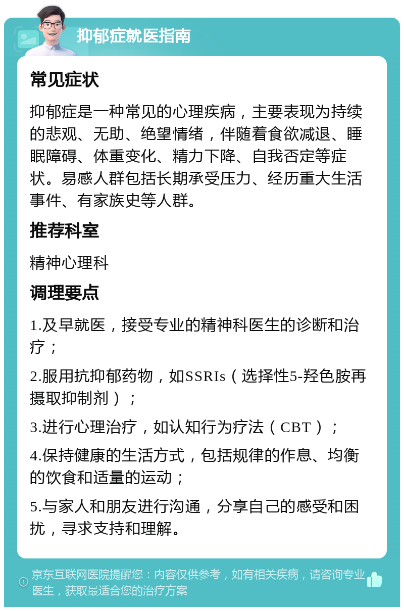 抑郁症就医指南 常见症状 抑郁症是一种常见的心理疾病，主要表现为持续的悲观、无助、绝望情绪，伴随着食欲减退、睡眠障碍、体重变化、精力下降、自我否定等症状。易感人群包括长期承受压力、经历重大生活事件、有家族史等人群。 推荐科室 精神心理科 调理要点 1.及早就医，接受专业的精神科医生的诊断和治疗； 2.服用抗抑郁药物，如SSRIs（选择性5-羟色胺再摄取抑制剂）； 3.进行心理治疗，如认知行为疗法（CBT）； 4.保持健康的生活方式，包括规律的作息、均衡的饮食和适量的运动； 5.与家人和朋友进行沟通，分享自己的感受和困扰，寻求支持和理解。