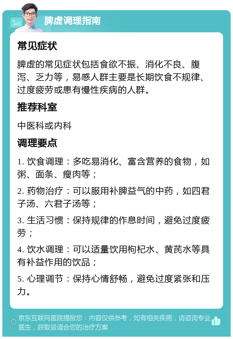 脾虚调理指南 常见症状 脾虚的常见症状包括食欲不振、消化不良、腹泻、乏力等，易感人群主要是长期饮食不规律、过度疲劳或患有慢性疾病的人群。 推荐科室 中医科或内科 调理要点 1. 饮食调理：多吃易消化、富含营养的食物，如粥、面条、瘦肉等； 2. 药物治疗：可以服用补脾益气的中药，如四君子汤、六君子汤等； 3. 生活习惯：保持规律的作息时间，避免过度疲劳； 4. 饮水调理：可以适量饮用枸杞水、黄芪水等具有补益作用的饮品； 5. 心理调节：保持心情舒畅，避免过度紧张和压力。