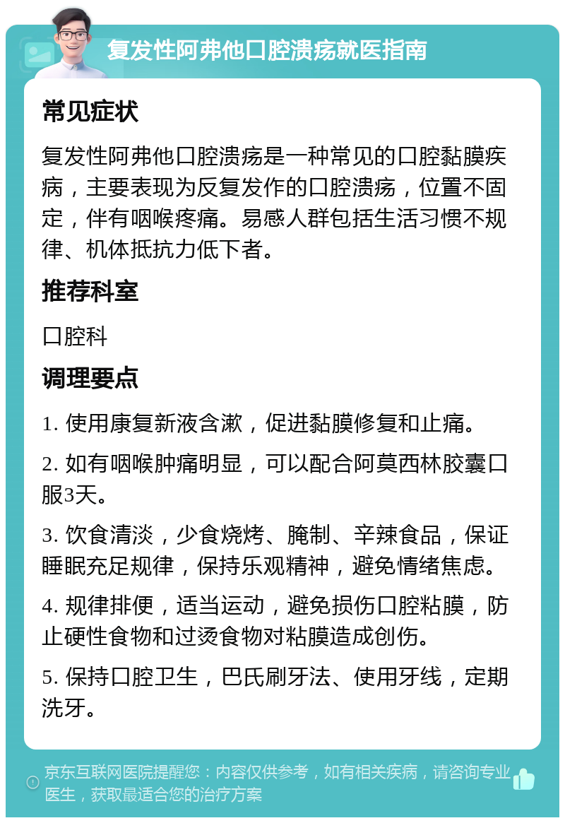 复发性阿弗他口腔溃疡就医指南 常见症状 复发性阿弗他口腔溃疡是一种常见的口腔黏膜疾病，主要表现为反复发作的口腔溃疡，位置不固定，伴有咽喉疼痛。易感人群包括生活习惯不规律、机体抵抗力低下者。 推荐科室 口腔科 调理要点 1. 使用康复新液含漱，促进黏膜修复和止痛。 2. 如有咽喉肿痛明显，可以配合阿莫西林胶囊口服3天。 3. 饮食清淡，少食烧烤、腌制、辛辣食品，保证睡眠充足规律，保持乐观精神，避免情绪焦虑。 4. 规律排便，适当运动，避免损伤口腔粘膜，防止硬性食物和过烫食物对粘膜造成创伤。 5. 保持口腔卫生，巴氏刷牙法、使用牙线，定期洗牙。