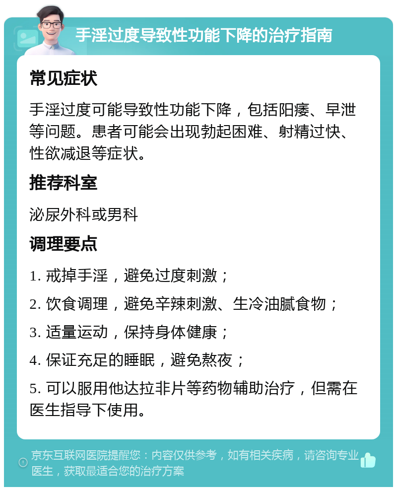 手淫过度导致性功能下降的治疗指南 常见症状 手淫过度可能导致性功能下降，包括阳痿、早泄等问题。患者可能会出现勃起困难、射精过快、性欲减退等症状。 推荐科室 泌尿外科或男科 调理要点 1. 戒掉手淫，避免过度刺激； 2. 饮食调理，避免辛辣刺激、生冷油腻食物； 3. 适量运动，保持身体健康； 4. 保证充足的睡眠，避免熬夜； 5. 可以服用他达拉非片等药物辅助治疗，但需在医生指导下使用。