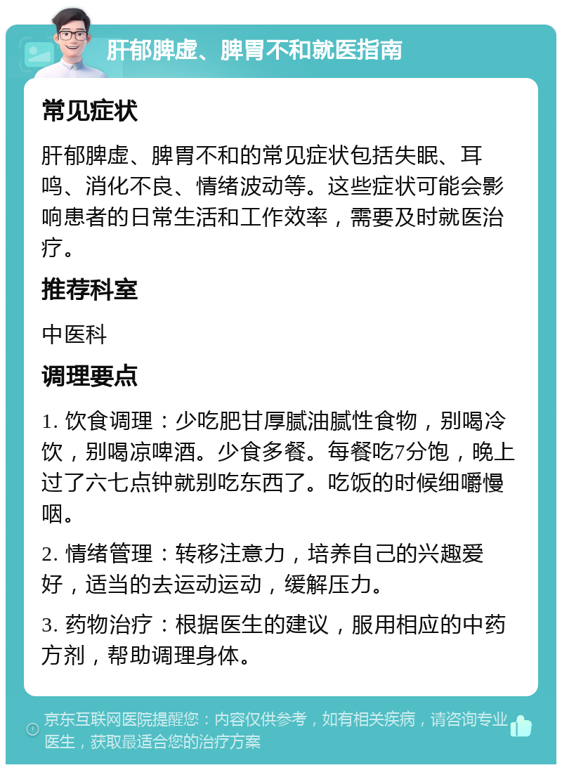 肝郁脾虚、脾胃不和就医指南 常见症状 肝郁脾虚、脾胃不和的常见症状包括失眠、耳鸣、消化不良、情绪波动等。这些症状可能会影响患者的日常生活和工作效率，需要及时就医治疗。 推荐科室 中医科 调理要点 1. 饮食调理：少吃肥甘厚腻油腻性食物，别喝冷饮，别喝凉啤酒。少食多餐。每餐吃7分饱，晚上过了六七点钟就别吃东西了。吃饭的时候细嚼慢咽。 2. 情绪管理：转移注意力，培养自己的兴趣爱好，适当的去运动运动，缓解压力。 3. 药物治疗：根据医生的建议，服用相应的中药方剂，帮助调理身体。