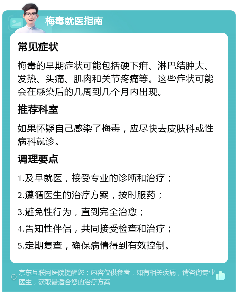 梅毒就医指南 常见症状 梅毒的早期症状可能包括硬下疳、淋巴结肿大、发热、头痛、肌肉和关节疼痛等。这些症状可能会在感染后的几周到几个月内出现。 推荐科室 如果怀疑自己感染了梅毒，应尽快去皮肤科或性病科就诊。 调理要点 1.及早就医，接受专业的诊断和治疗； 2.遵循医生的治疗方案，按时服药； 3.避免性行为，直到完全治愈； 4.告知性伴侣，共同接受检查和治疗； 5.定期复查，确保病情得到有效控制。