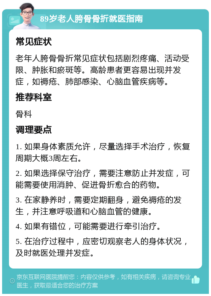 89岁老人胯骨骨折就医指南 常见症状 老年人胯骨骨折常见症状包括剧烈疼痛、活动受限、肿胀和瘀斑等。高龄患者更容易出现并发症，如褥疮、肺部感染、心脑血管疾病等。 推荐科室 骨科 调理要点 1. 如果身体素质允许，尽量选择手术治疗，恢复周期大概3周左右。 2. 如果选择保守治疗，需要注意防止并发症，可能需要使用消肿、促进骨折愈合的药物。 3. 在家静养时，需要定期翻身，避免褥疮的发生，并注意呼吸道和心脑血管的健康。 4. 如果有错位，可能需要进行牵引治疗。 5. 在治疗过程中，应密切观察老人的身体状况，及时就医处理并发症。