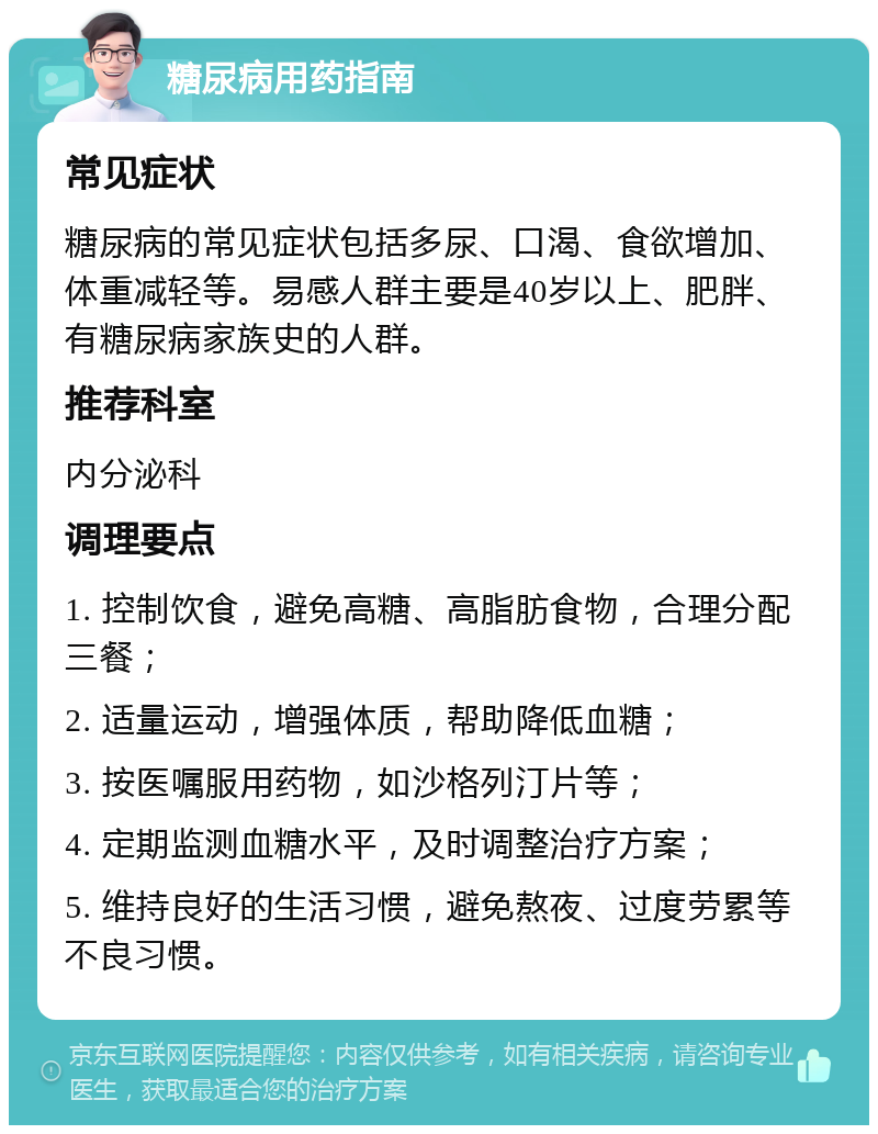 糖尿病用药指南 常见症状 糖尿病的常见症状包括多尿、口渴、食欲增加、体重减轻等。易感人群主要是40岁以上、肥胖、有糖尿病家族史的人群。 推荐科室 内分泌科 调理要点 1. 控制饮食，避免高糖、高脂肪食物，合理分配三餐； 2. 适量运动，增强体质，帮助降低血糖； 3. 按医嘱服用药物，如沙格列汀片等； 4. 定期监测血糖水平，及时调整治疗方案； 5. 维持良好的生活习惯，避免熬夜、过度劳累等不良习惯。