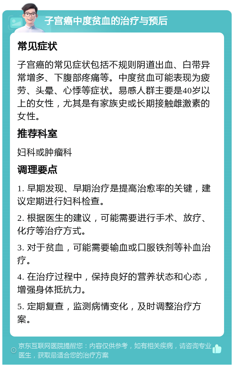 子宫癌中度贫血的治疗与预后 常见症状 子宫癌的常见症状包括不规则阴道出血、白带异常增多、下腹部疼痛等。中度贫血可能表现为疲劳、头晕、心悸等症状。易感人群主要是40岁以上的女性，尤其是有家族史或长期接触雌激素的女性。 推荐科室 妇科或肿瘤科 调理要点 1. 早期发现、早期治疗是提高治愈率的关键，建议定期进行妇科检查。 2. 根据医生的建议，可能需要进行手术、放疗、化疗等治疗方式。 3. 对于贫血，可能需要输血或口服铁剂等补血治疗。 4. 在治疗过程中，保持良好的营养状态和心态，增强身体抵抗力。 5. 定期复查，监测病情变化，及时调整治疗方案。