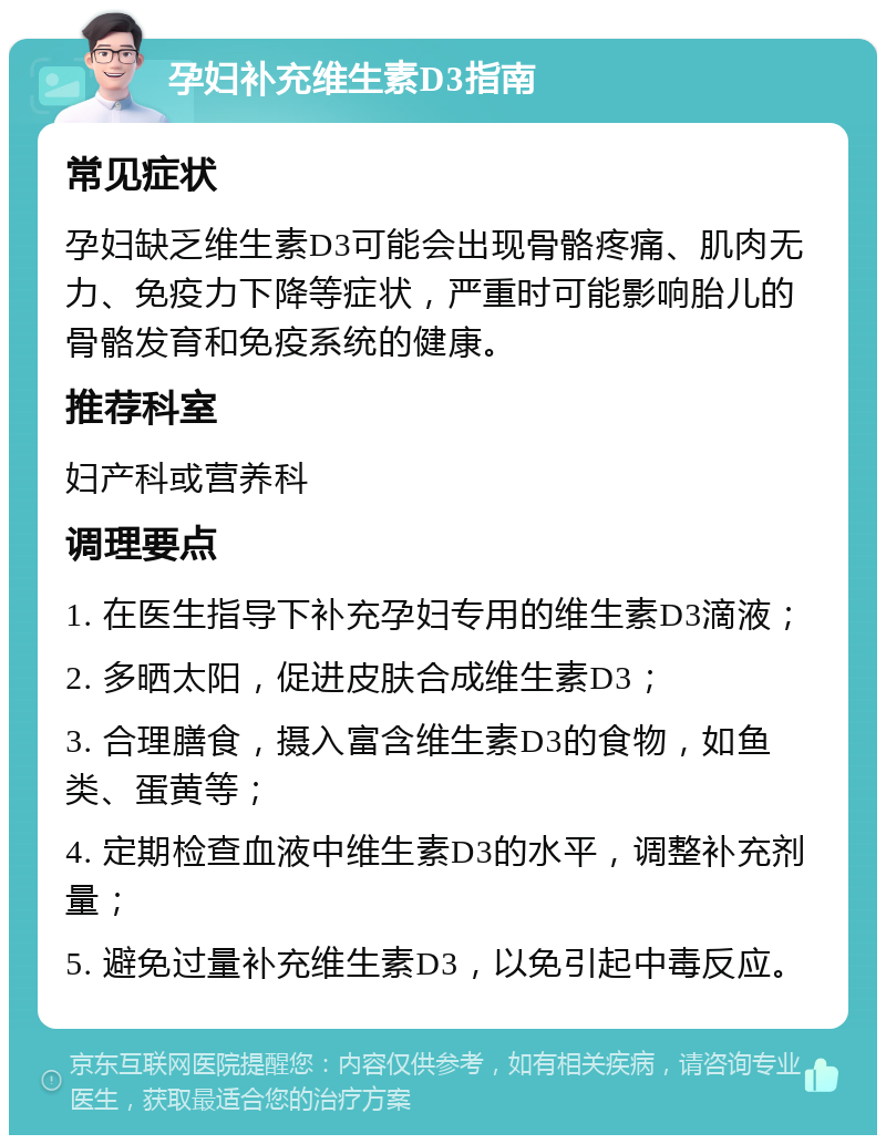 孕妇补充维生素D3指南 常见症状 孕妇缺乏维生素D3可能会出现骨骼疼痛、肌肉无力、免疫力下降等症状，严重时可能影响胎儿的骨骼发育和免疫系统的健康。 推荐科室 妇产科或营养科 调理要点 1. 在医生指导下补充孕妇专用的维生素D3滴液； 2. 多晒太阳，促进皮肤合成维生素D3； 3. 合理膳食，摄入富含维生素D3的食物，如鱼类、蛋黄等； 4. 定期检查血液中维生素D3的水平，调整补充剂量； 5. 避免过量补充维生素D3，以免引起中毒反应。