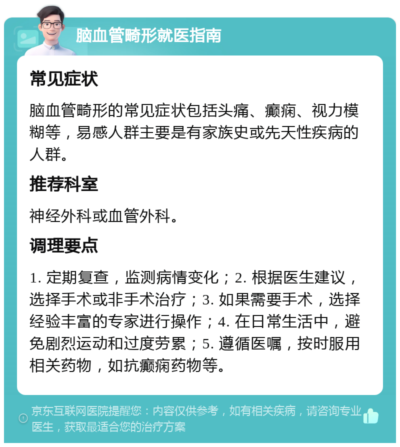 脑血管畸形就医指南 常见症状 脑血管畸形的常见症状包括头痛、癫痫、视力模糊等，易感人群主要是有家族史或先天性疾病的人群。 推荐科室 神经外科或血管外科。 调理要点 1. 定期复查，监测病情变化；2. 根据医生建议，选择手术或非手术治疗；3. 如果需要手术，选择经验丰富的专家进行操作；4. 在日常生活中，避免剧烈运动和过度劳累；5. 遵循医嘱，按时服用相关药物，如抗癫痫药物等。