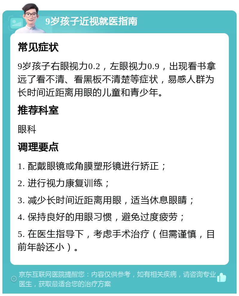 9岁孩子近视就医指南 常见症状 9岁孩子右眼视力0.2，左眼视力0.9，出现看书拿远了看不清、看黑板不清楚等症状，易感人群为长时间近距离用眼的儿童和青少年。 推荐科室 眼科 调理要点 1. 配戴眼镜或角膜塑形镜进行矫正； 2. 进行视力康复训练； 3. 减少长时间近距离用眼，适当休息眼睛； 4. 保持良好的用眼习惯，避免过度疲劳； 5. 在医生指导下，考虑手术治疗（但需谨慎，目前年龄还小）。