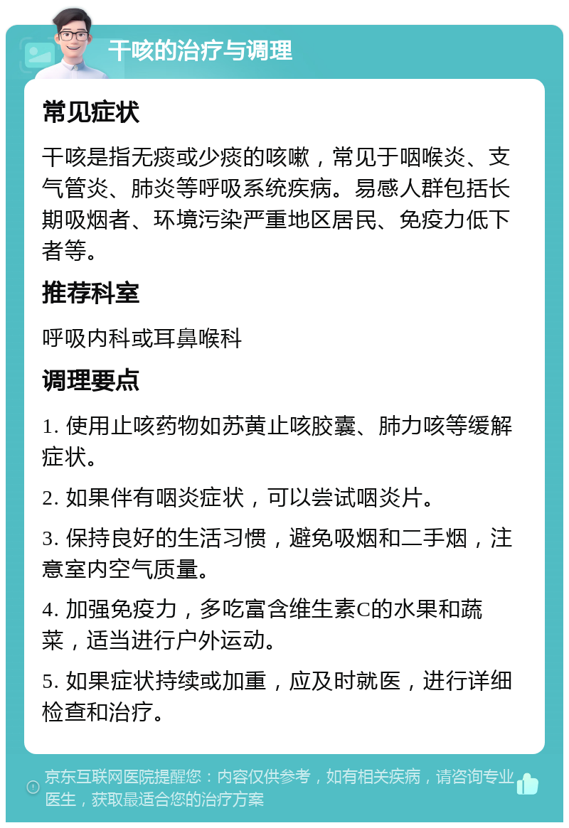 干咳的治疗与调理 常见症状 干咳是指无痰或少痰的咳嗽，常见于咽喉炎、支气管炎、肺炎等呼吸系统疾病。易感人群包括长期吸烟者、环境污染严重地区居民、免疫力低下者等。 推荐科室 呼吸内科或耳鼻喉科 调理要点 1. 使用止咳药物如苏黄止咳胶囊、肺力咳等缓解症状。 2. 如果伴有咽炎症状，可以尝试咽炎片。 3. 保持良好的生活习惯，避免吸烟和二手烟，注意室内空气质量。 4. 加强免疫力，多吃富含维生素C的水果和蔬菜，适当进行户外运动。 5. 如果症状持续或加重，应及时就医，进行详细检查和治疗。