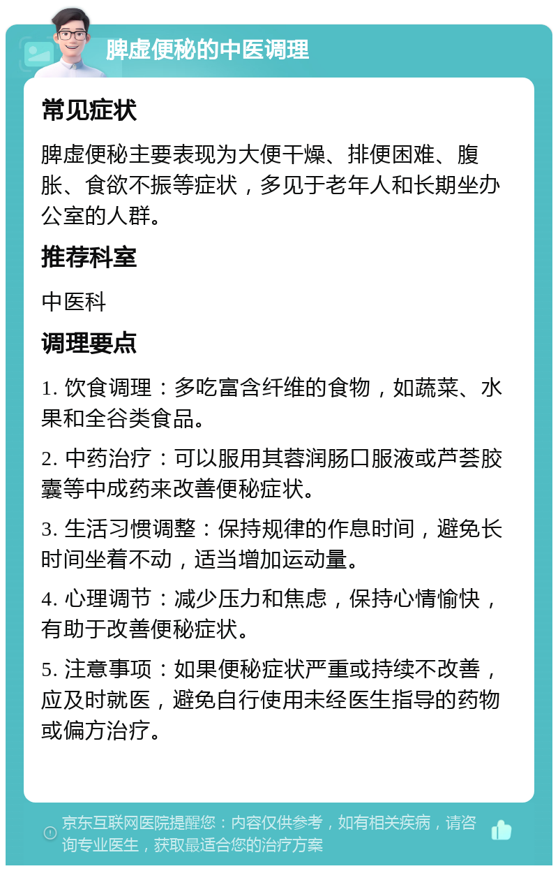 脾虚便秘的中医调理 常见症状 脾虚便秘主要表现为大便干燥、排便困难、腹胀、食欲不振等症状，多见于老年人和长期坐办公室的人群。 推荐科室 中医科 调理要点 1. 饮食调理：多吃富含纤维的食物，如蔬菜、水果和全谷类食品。 2. 中药治疗：可以服用其蓉润肠口服液或芦荟胶囊等中成药来改善便秘症状。 3. 生活习惯调整：保持规律的作息时间，避免长时间坐着不动，适当增加运动量。 4. 心理调节：减少压力和焦虑，保持心情愉快，有助于改善便秘症状。 5. 注意事项：如果便秘症状严重或持续不改善，应及时就医，避免自行使用未经医生指导的药物或偏方治疗。