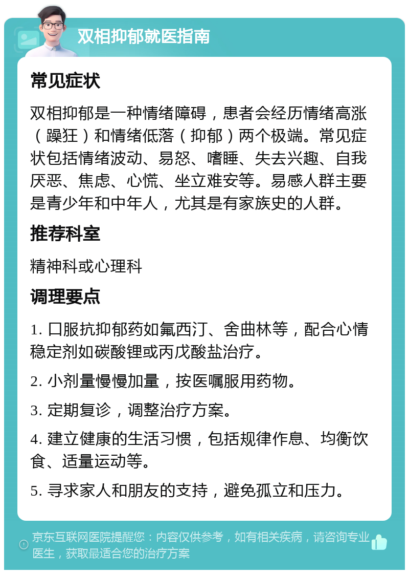 双相抑郁就医指南 常见症状 双相抑郁是一种情绪障碍，患者会经历情绪高涨（躁狂）和情绪低落（抑郁）两个极端。常见症状包括情绪波动、易怒、嗜睡、失去兴趣、自我厌恶、焦虑、心慌、坐立难安等。易感人群主要是青少年和中年人，尤其是有家族史的人群。 推荐科室 精神科或心理科 调理要点 1. 口服抗抑郁药如氟西汀、舍曲林等，配合心情稳定剂如碳酸锂或丙戊酸盐治疗。 2. 小剂量慢慢加量，按医嘱服用药物。 3. 定期复诊，调整治疗方案。 4. 建立健康的生活习惯，包括规律作息、均衡饮食、适量运动等。 5. 寻求家人和朋友的支持，避免孤立和压力。