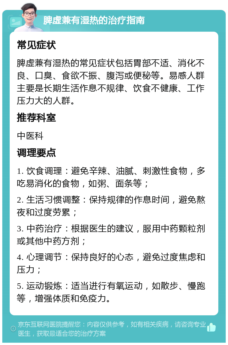 脾虚兼有湿热的治疗指南 常见症状 脾虚兼有湿热的常见症状包括胃部不适、消化不良、口臭、食欲不振、腹泻或便秘等。易感人群主要是长期生活作息不规律、饮食不健康、工作压力大的人群。 推荐科室 中医科 调理要点 1. 饮食调理：避免辛辣、油腻、刺激性食物，多吃易消化的食物，如粥、面条等； 2. 生活习惯调整：保持规律的作息时间，避免熬夜和过度劳累； 3. 中药治疗：根据医生的建议，服用中药颗粒剂或其他中药方剂； 4. 心理调节：保持良好的心态，避免过度焦虑和压力； 5. 运动锻炼：适当进行有氧运动，如散步、慢跑等，增强体质和免疫力。