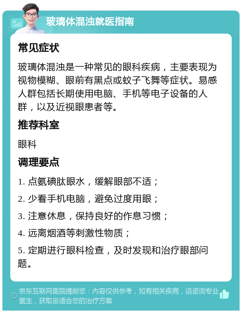 玻璃体混浊就医指南 常见症状 玻璃体混浊是一种常见的眼科疾病，主要表现为视物模糊、眼前有黑点或蚊子飞舞等症状。易感人群包括长期使用电脑、手机等电子设备的人群，以及近视眼患者等。 推荐科室 眼科 调理要点 1. 点氨碘肽眼水，缓解眼部不适； 2. 少看手机电脑，避免过度用眼； 3. 注意休息，保持良好的作息习惯； 4. 远离烟酒等刺激性物质； 5. 定期进行眼科检查，及时发现和治疗眼部问题。