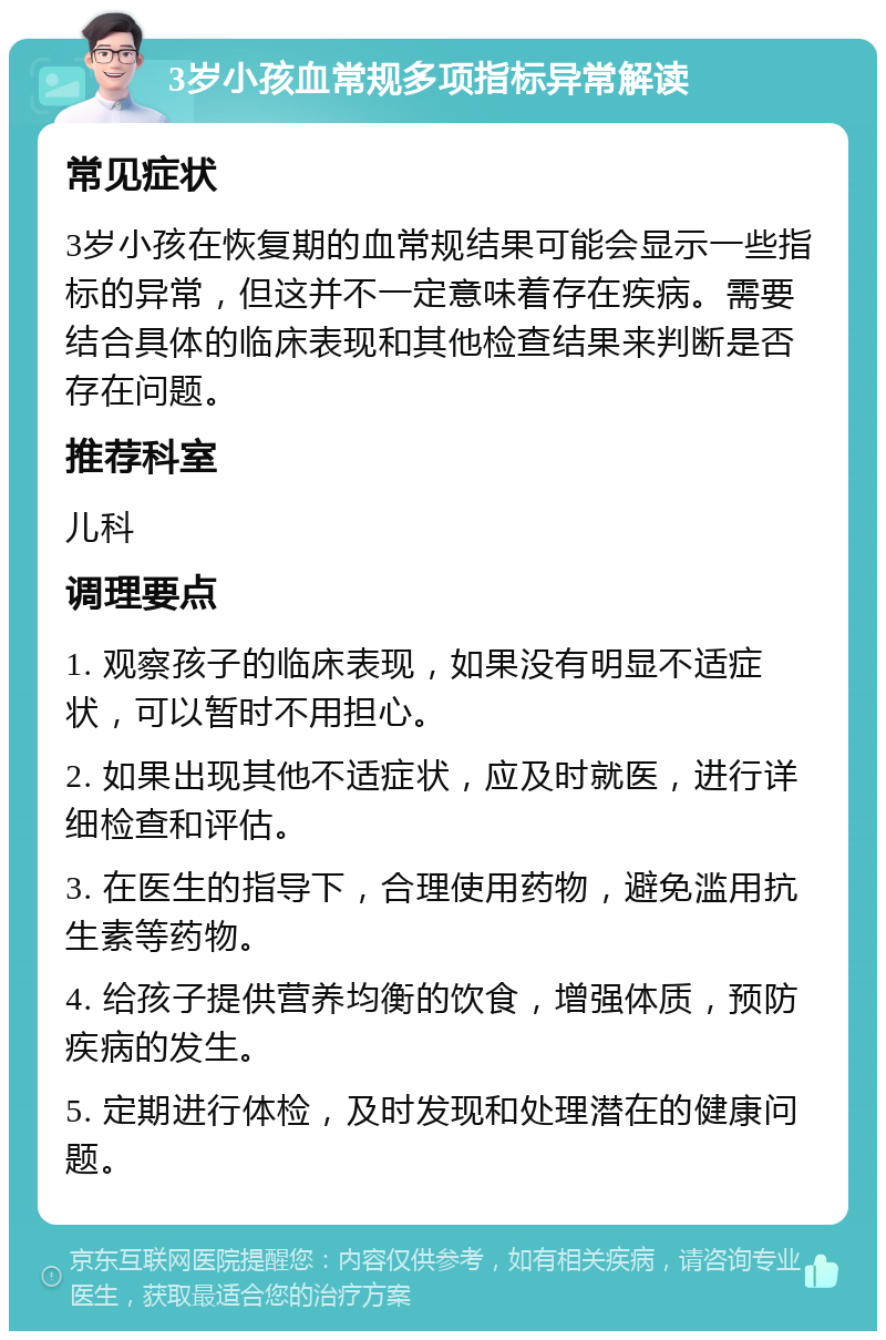 3岁小孩血常规多项指标异常解读 常见症状 3岁小孩在恢复期的血常规结果可能会显示一些指标的异常，但这并不一定意味着存在疾病。需要结合具体的临床表现和其他检查结果来判断是否存在问题。 推荐科室 儿科 调理要点 1. 观察孩子的临床表现，如果没有明显不适症状，可以暂时不用担心。 2. 如果出现其他不适症状，应及时就医，进行详细检查和评估。 3. 在医生的指导下，合理使用药物，避免滥用抗生素等药物。 4. 给孩子提供营养均衡的饮食，增强体质，预防疾病的发生。 5. 定期进行体检，及时发现和处理潜在的健康问题。