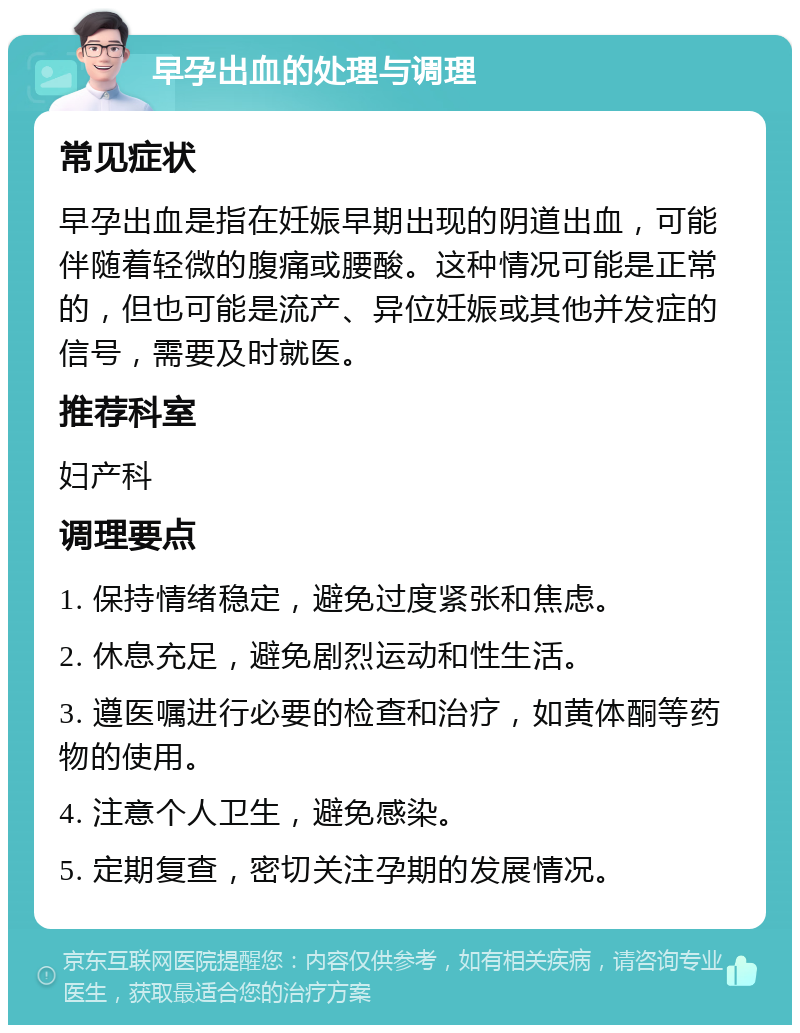 早孕出血的处理与调理 常见症状 早孕出血是指在妊娠早期出现的阴道出血，可能伴随着轻微的腹痛或腰酸。这种情况可能是正常的，但也可能是流产、异位妊娠或其他并发症的信号，需要及时就医。 推荐科室 妇产科 调理要点 1. 保持情绪稳定，避免过度紧张和焦虑。 2. 休息充足，避免剧烈运动和性生活。 3. 遵医嘱进行必要的检查和治疗，如黄体酮等药物的使用。 4. 注意个人卫生，避免感染。 5. 定期复查，密切关注孕期的发展情况。