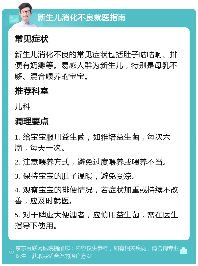 新生儿消化不良就医指南 常见症状 新生儿消化不良的常见症状包括肚子咕咕响、排便有奶瓣等。易感人群为新生儿，特别是母乳不够、混合喂养的宝宝。 推荐科室 儿科 调理要点 1. 给宝宝服用益生菌，如雅培益生菌，每次六滴，每天一次。 2. 注意喂养方式，避免过度喂养或喂养不当。 3. 保持宝宝的肚子温暖，避免受凉。 4. 观察宝宝的排便情况，若症状加重或持续不改善，应及时就医。 5. 对于脾虚大便溏者，应慎用益生菌，需在医生指导下使用。