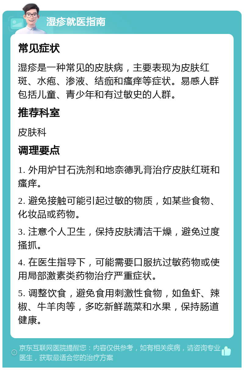 湿疹就医指南 常见症状 湿疹是一种常见的皮肤病，主要表现为皮肤红斑、水疱、渗液、结痂和瘙痒等症状。易感人群包括儿童、青少年和有过敏史的人群。 推荐科室 皮肤科 调理要点 1. 外用炉甘石洗剂和地奈德乳膏治疗皮肤红斑和瘙痒。 2. 避免接触可能引起过敏的物质，如某些食物、化妆品或药物。 3. 注意个人卫生，保持皮肤清洁干燥，避免过度搔抓。 4. 在医生指导下，可能需要口服抗过敏药物或使用局部激素类药物治疗严重症状。 5. 调整饮食，避免食用刺激性食物，如鱼虾、辣椒、牛羊肉等，多吃新鲜蔬菜和水果，保持肠道健康。