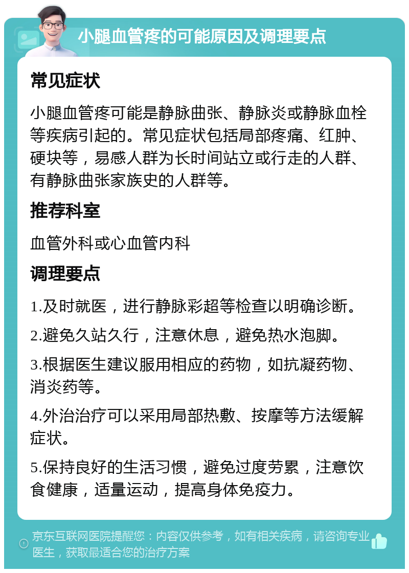 小腿血管疼的可能原因及调理要点 常见症状 小腿血管疼可能是静脉曲张、静脉炎或静脉血栓等疾病引起的。常见症状包括局部疼痛、红肿、硬块等，易感人群为长时间站立或行走的人群、有静脉曲张家族史的人群等。 推荐科室 血管外科或心血管内科 调理要点 1.及时就医，进行静脉彩超等检查以明确诊断。 2.避免久站久行，注意休息，避免热水泡脚。 3.根据医生建议服用相应的药物，如抗凝药物、消炎药等。 4.外治治疗可以采用局部热敷、按摩等方法缓解症状。 5.保持良好的生活习惯，避免过度劳累，注意饮食健康，适量运动，提高身体免疫力。