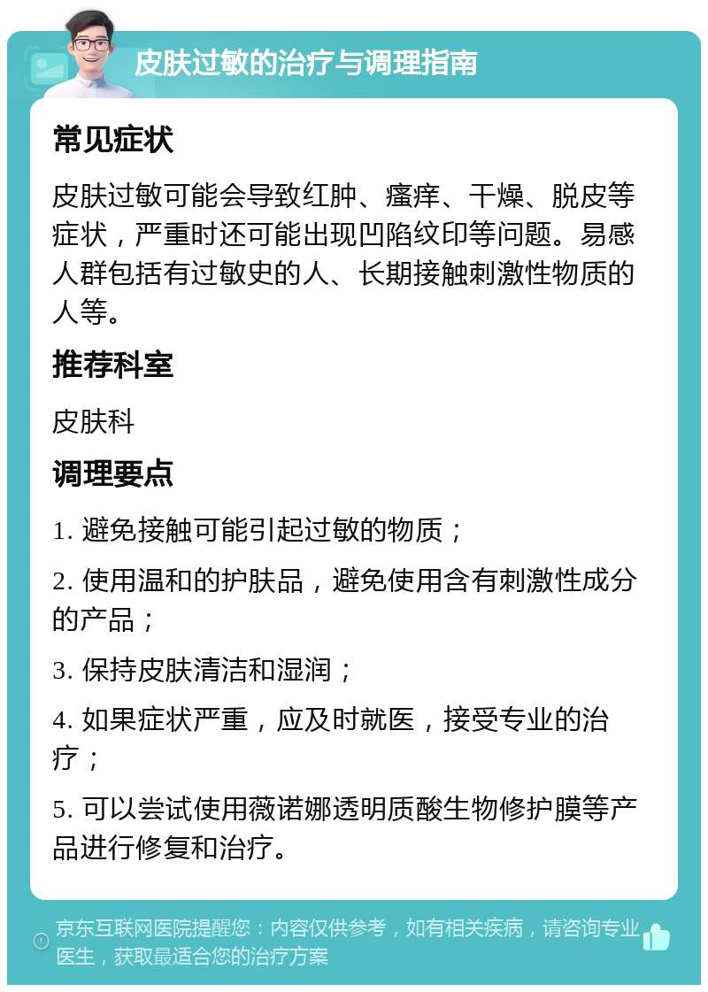 皮肤过敏的治疗与调理指南 常见症状 皮肤过敏可能会导致红肿、瘙痒、干燥、脱皮等症状，严重时还可能出现凹陷纹印等问题。易感人群包括有过敏史的人、长期接触刺激性物质的人等。 推荐科室 皮肤科 调理要点 1. 避免接触可能引起过敏的物质； 2. 使用温和的护肤品，避免使用含有刺激性成分的产品； 3. 保持皮肤清洁和湿润； 4. 如果症状严重，应及时就医，接受专业的治疗； 5. 可以尝试使用薇诺娜透明质酸生物修护膜等产品进行修复和治疗。