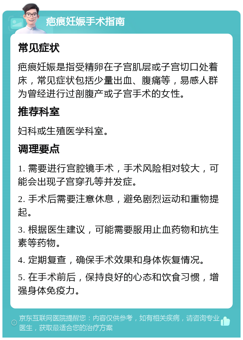 疤痕妊娠手术指南 常见症状 疤痕妊娠是指受精卵在子宫肌层或子宫切口处着床，常见症状包括少量出血、腹痛等，易感人群为曾经进行过剖腹产或子宫手术的女性。 推荐科室 妇科或生殖医学科室。 调理要点 1. 需要进行宫腔镜手术，手术风险相对较大，可能会出现子宫穿孔等并发症。 2. 手术后需要注意休息，避免剧烈运动和重物提起。 3. 根据医生建议，可能需要服用止血药物和抗生素等药物。 4. 定期复查，确保手术效果和身体恢复情况。 5. 在手术前后，保持良好的心态和饮食习惯，增强身体免疫力。