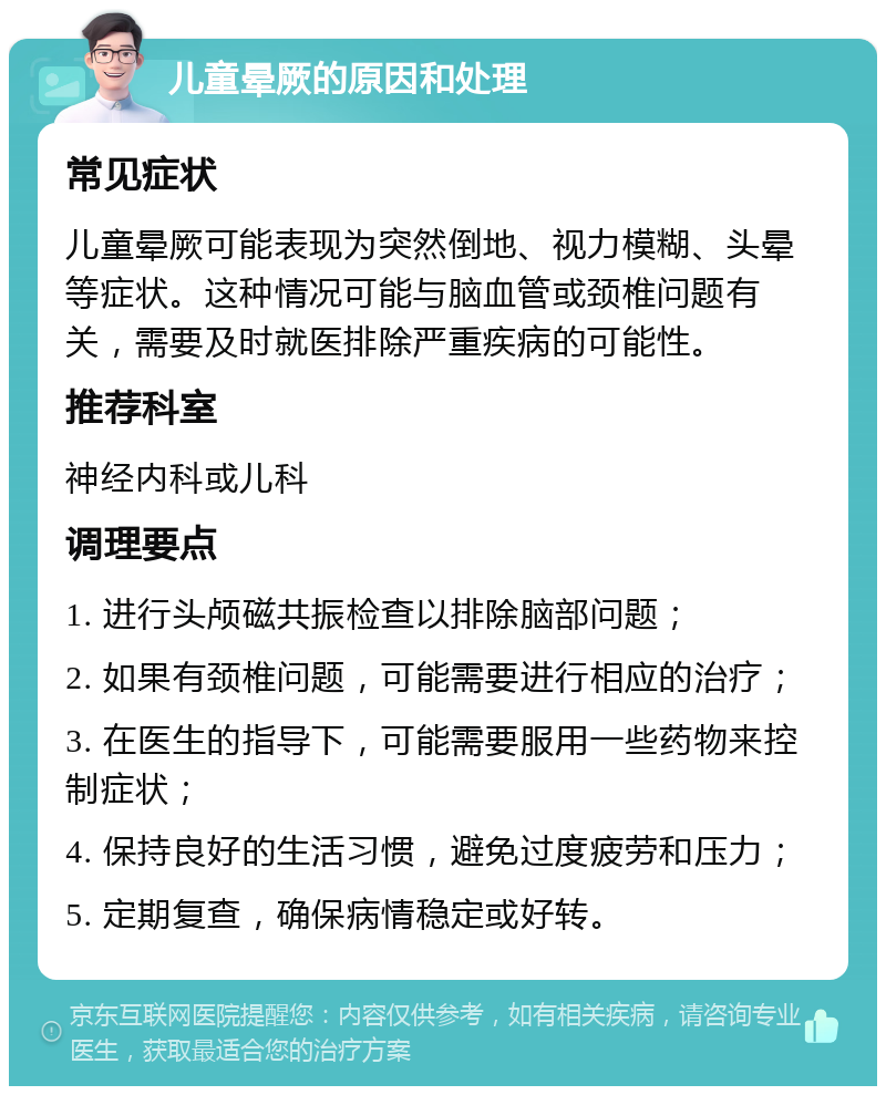 儿童晕厥的原因和处理 常见症状 儿童晕厥可能表现为突然倒地、视力模糊、头晕等症状。这种情况可能与脑血管或颈椎问题有关，需要及时就医排除严重疾病的可能性。 推荐科室 神经内科或儿科 调理要点 1. 进行头颅磁共振检查以排除脑部问题； 2. 如果有颈椎问题，可能需要进行相应的治疗； 3. 在医生的指导下，可能需要服用一些药物来控制症状； 4. 保持良好的生活习惯，避免过度疲劳和压力； 5. 定期复查，确保病情稳定或好转。