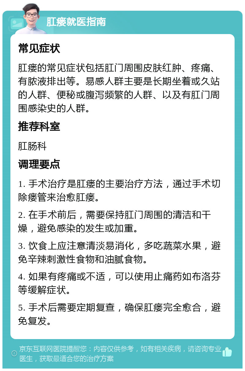 肛瘘就医指南 常见症状 肛瘘的常见症状包括肛门周围皮肤红肿、疼痛、有脓液排出等。易感人群主要是长期坐着或久站的人群、便秘或腹泻频繁的人群、以及有肛门周围感染史的人群。 推荐科室 肛肠科 调理要点 1. 手术治疗是肛瘘的主要治疗方法，通过手术切除瘘管来治愈肛瘘。 2. 在手术前后，需要保持肛门周围的清洁和干燥，避免感染的发生或加重。 3. 饮食上应注意清淡易消化，多吃蔬菜水果，避免辛辣刺激性食物和油腻食物。 4. 如果有疼痛或不适，可以使用止痛药如布洛芬等缓解症状。 5. 手术后需要定期复查，确保肛瘘完全愈合，避免复发。