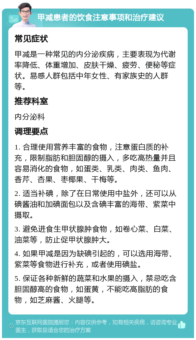 甲减患者的饮食注意事项和治疗建议 常见症状 甲减是一种常见的内分泌疾病，主要表现为代谢率降低、体重增加、皮肤干燥、疲劳、便秘等症状。易感人群包括中年女性、有家族史的人群等。 推荐科室 内分泌科 调理要点 1. 合理使用营养丰富的食物，注意蛋白质的补充，限制脂肪和胆固醇的摄入，多吃高热量并且容易消化的食物，如蛋类、乳类、肉类、鱼肉、香芹、杏果、枣椰果、干梅等。 2. 适当补碘，除了在日常使用中盐外，还可以从碘酱油和加碘面包以及含碘丰富的海带、紫菜中摄取。 3. 避免进食生甲状腺肿食物，如卷心菜、白菜、油菜等，防止促甲状腺肿大。 4. 如果甲减是因为缺碘引起的，可以选用海带、紫菜等食物进行补充，或者使用碘盐。 5. 保证各种新鲜的蔬菜和水果的摄入，禁忌吃含胆固醇高的食物，如蛋黄，不能吃高脂肪的食物，如芝麻酱、火腿等。