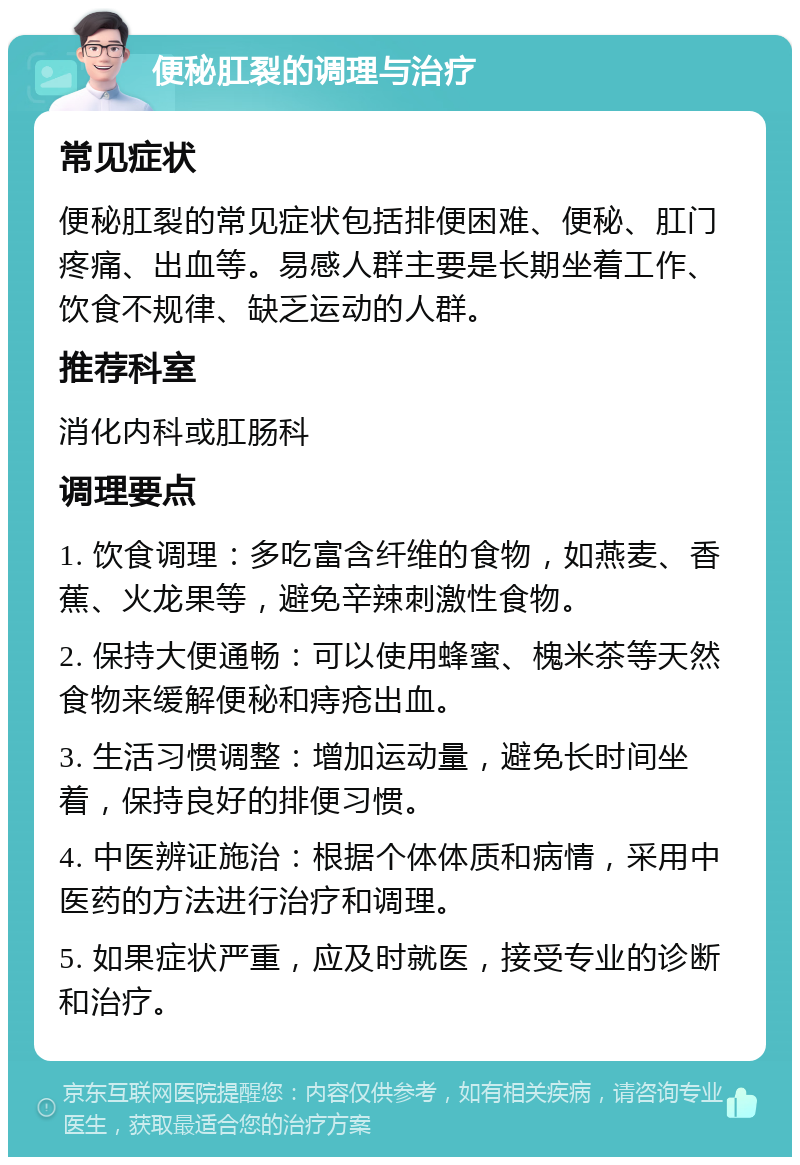 便秘肛裂的调理与治疗 常见症状 便秘肛裂的常见症状包括排便困难、便秘、肛门疼痛、出血等。易感人群主要是长期坐着工作、饮食不规律、缺乏运动的人群。 推荐科室 消化内科或肛肠科 调理要点 1. 饮食调理：多吃富含纤维的食物，如燕麦、香蕉、火龙果等，避免辛辣刺激性食物。 2. 保持大便通畅：可以使用蜂蜜、槐米茶等天然食物来缓解便秘和痔疮出血。 3. 生活习惯调整：增加运动量，避免长时间坐着，保持良好的排便习惯。 4. 中医辨证施治：根据个体体质和病情，采用中医药的方法进行治疗和调理。 5. 如果症状严重，应及时就医，接受专业的诊断和治疗。