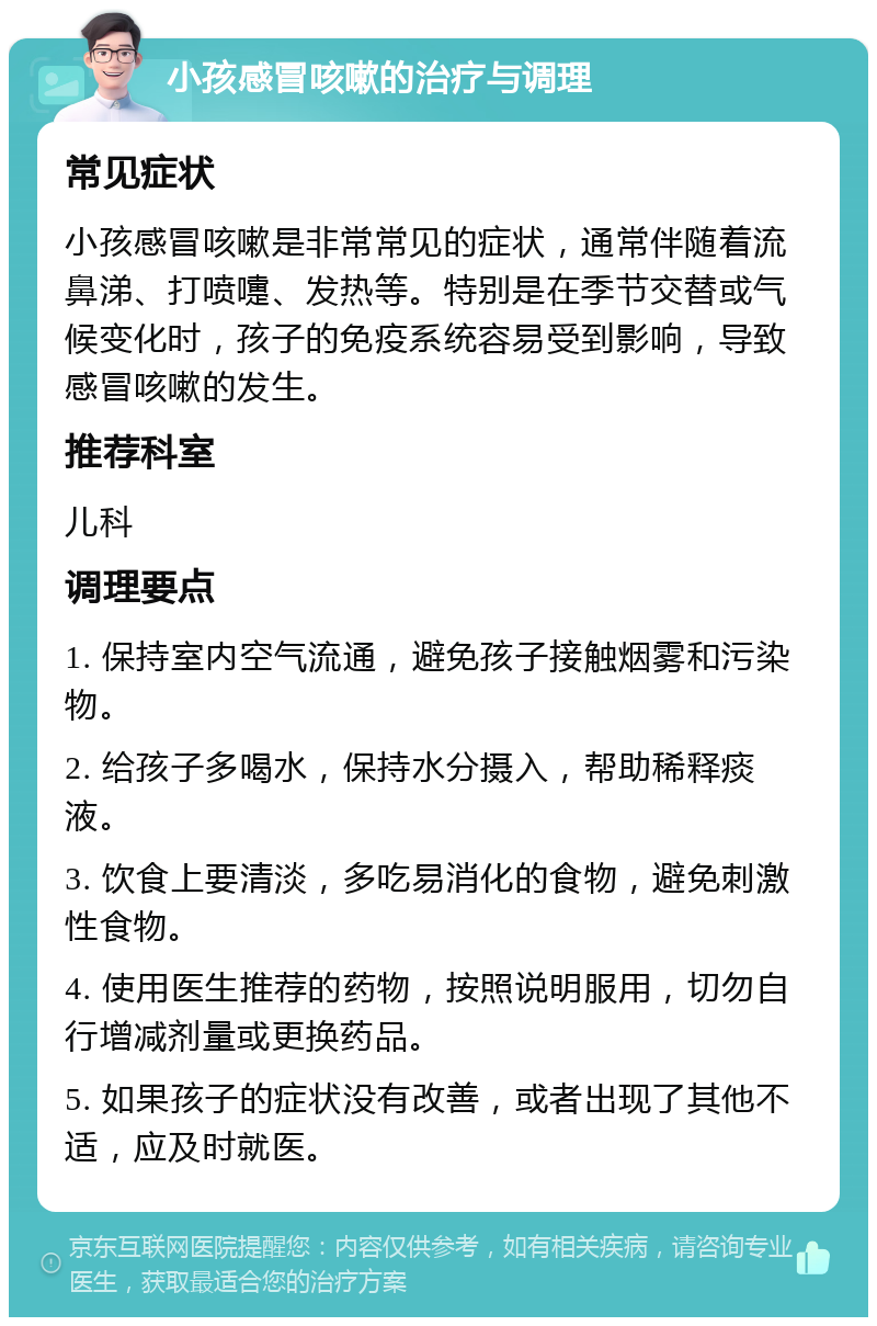 小孩感冒咳嗽的治疗与调理 常见症状 小孩感冒咳嗽是非常常见的症状，通常伴随着流鼻涕、打喷嚏、发热等。特别是在季节交替或气候变化时，孩子的免疫系统容易受到影响，导致感冒咳嗽的发生。 推荐科室 儿科 调理要点 1. 保持室内空气流通，避免孩子接触烟雾和污染物。 2. 给孩子多喝水，保持水分摄入，帮助稀释痰液。 3. 饮食上要清淡，多吃易消化的食物，避免刺激性食物。 4. 使用医生推荐的药物，按照说明服用，切勿自行增减剂量或更换药品。 5. 如果孩子的症状没有改善，或者出现了其他不适，应及时就医。