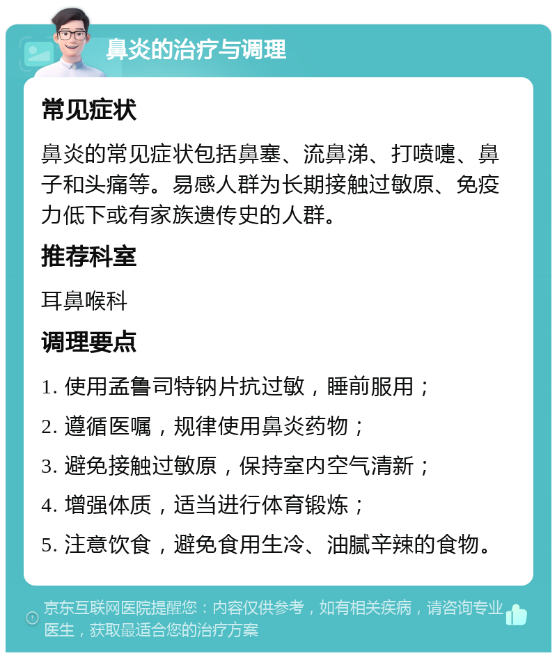 鼻炎的治疗与调理 常见症状 鼻炎的常见症状包括鼻塞、流鼻涕、打喷嚏、鼻子和头痛等。易感人群为长期接触过敏原、免疫力低下或有家族遗传史的人群。 推荐科室 耳鼻喉科 调理要点 1. 使用孟鲁司特钠片抗过敏，睡前服用； 2. 遵循医嘱，规律使用鼻炎药物； 3. 避免接触过敏原，保持室内空气清新； 4. 增强体质，适当进行体育锻炼； 5. 注意饮食，避免食用生冷、油腻辛辣的食物。