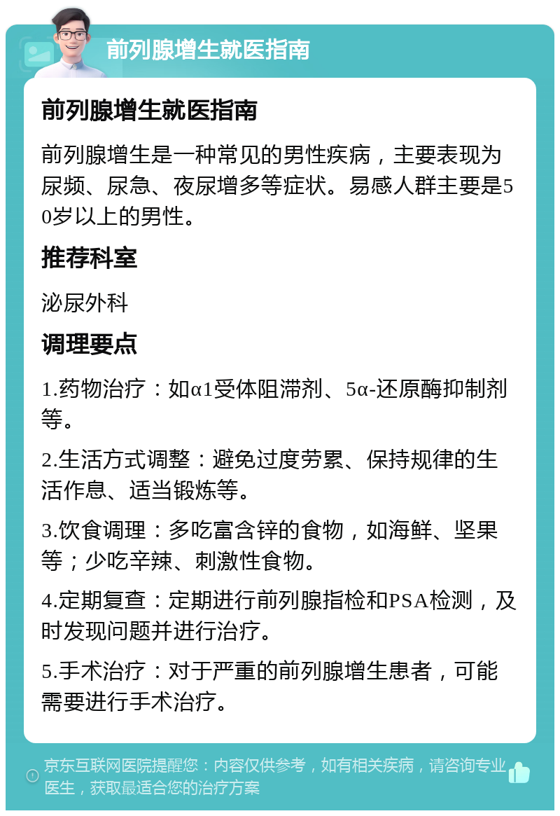 前列腺增生就医指南 前列腺增生就医指南 前列腺增生是一种常见的男性疾病，主要表现为尿频、尿急、夜尿增多等症状。易感人群主要是50岁以上的男性。 推荐科室 泌尿外科 调理要点 1.药物治疗：如α1受体阻滞剂、5α-还原酶抑制剂等。 2.生活方式调整：避免过度劳累、保持规律的生活作息、适当锻炼等。 3.饮食调理：多吃富含锌的食物，如海鲜、坚果等；少吃辛辣、刺激性食物。 4.定期复查：定期进行前列腺指检和PSA检测，及时发现问题并进行治疗。 5.手术治疗：对于严重的前列腺增生患者，可能需要进行手术治疗。