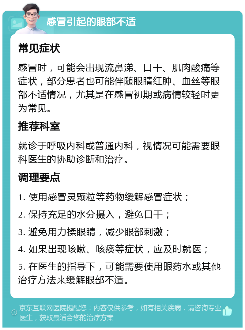 感冒引起的眼部不适 常见症状 感冒时，可能会出现流鼻涕、口干、肌肉酸痛等症状，部分患者也可能伴随眼睛红肿、血丝等眼部不适情况，尤其是在感冒初期或病情较轻时更为常见。 推荐科室 就诊于呼吸内科或普通内科，视情况可能需要眼科医生的协助诊断和治疗。 调理要点 1. 使用感冒灵颗粒等药物缓解感冒症状； 2. 保持充足的水分摄入，避免口干； 3. 避免用力揉眼睛，减少眼部刺激； 4. 如果出现咳嗽、咳痰等症状，应及时就医； 5. 在医生的指导下，可能需要使用眼药水或其他治疗方法来缓解眼部不适。