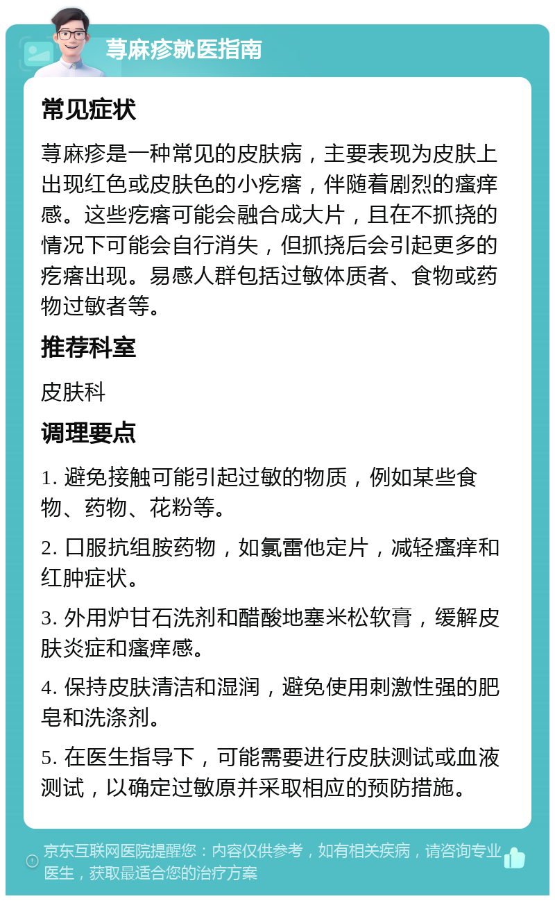 荨麻疹就医指南 常见症状 荨麻疹是一种常见的皮肤病，主要表现为皮肤上出现红色或皮肤色的小疙瘩，伴随着剧烈的瘙痒感。这些疙瘩可能会融合成大片，且在不抓挠的情况下可能会自行消失，但抓挠后会引起更多的疙瘩出现。易感人群包括过敏体质者、食物或药物过敏者等。 推荐科室 皮肤科 调理要点 1. 避免接触可能引起过敏的物质，例如某些食物、药物、花粉等。 2. 口服抗组胺药物，如氯雷他定片，减轻瘙痒和红肿症状。 3. 外用炉甘石洗剂和醋酸地塞米松软膏，缓解皮肤炎症和瘙痒感。 4. 保持皮肤清洁和湿润，避免使用刺激性强的肥皂和洗涤剂。 5. 在医生指导下，可能需要进行皮肤测试或血液测试，以确定过敏原并采取相应的预防措施。