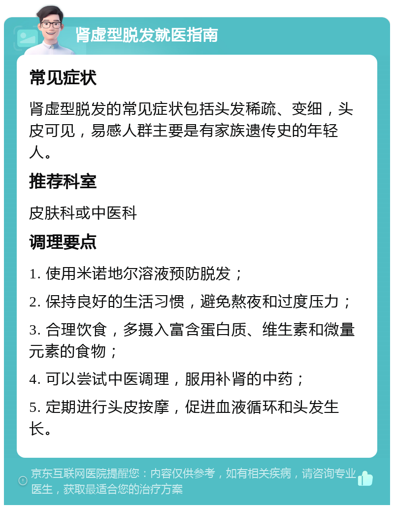 肾虚型脱发就医指南 常见症状 肾虚型脱发的常见症状包括头发稀疏、变细，头皮可见，易感人群主要是有家族遗传史的年轻人。 推荐科室 皮肤科或中医科 调理要点 1. 使用米诺地尔溶液预防脱发； 2. 保持良好的生活习惯，避免熬夜和过度压力； 3. 合理饮食，多摄入富含蛋白质、维生素和微量元素的食物； 4. 可以尝试中医调理，服用补肾的中药； 5. 定期进行头皮按摩，促进血液循环和头发生长。