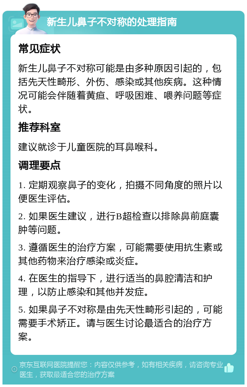 新生儿鼻子不对称的处理指南 常见症状 新生儿鼻子不对称可能是由多种原因引起的，包括先天性畸形、外伤、感染或其他疾病。这种情况可能会伴随着黄疸、呼吸困难、喂养问题等症状。 推荐科室 建议就诊于儿童医院的耳鼻喉科。 调理要点 1. 定期观察鼻子的变化，拍摄不同角度的照片以便医生评估。 2. 如果医生建议，进行B超检查以排除鼻前庭囊肿等问题。 3. 遵循医生的治疗方案，可能需要使用抗生素或其他药物来治疗感染或炎症。 4. 在医生的指导下，进行适当的鼻腔清洁和护理，以防止感染和其他并发症。 5. 如果鼻子不对称是由先天性畸形引起的，可能需要手术矫正。请与医生讨论最适合的治疗方案。