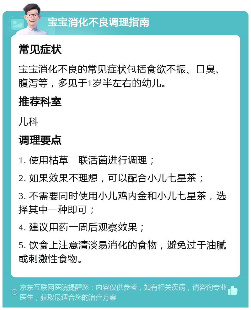 宝宝消化不良调理指南 常见症状 宝宝消化不良的常见症状包括食欲不振、口臭、腹泻等，多见于1岁半左右的幼儿。 推荐科室 儿科 调理要点 1. 使用枯草二联活菌进行调理； 2. 如果效果不理想，可以配合小儿七星茶； 3. 不需要同时使用小儿鸡内金和小儿七星茶，选择其中一种即可； 4. 建议用药一周后观察效果； 5. 饮食上注意清淡易消化的食物，避免过于油腻或刺激性食物。