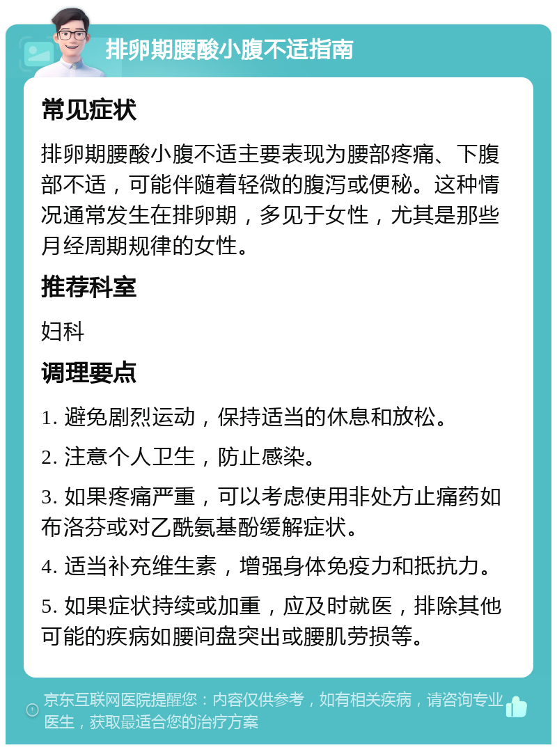 排卵期腰酸小腹不适指南 常见症状 排卵期腰酸小腹不适主要表现为腰部疼痛、下腹部不适，可能伴随着轻微的腹泻或便秘。这种情况通常发生在排卵期，多见于女性，尤其是那些月经周期规律的女性。 推荐科室 妇科 调理要点 1. 避免剧烈运动，保持适当的休息和放松。 2. 注意个人卫生，防止感染。 3. 如果疼痛严重，可以考虑使用非处方止痛药如布洛芬或对乙酰氨基酚缓解症状。 4. 适当补充维生素，增强身体免疫力和抵抗力。 5. 如果症状持续或加重，应及时就医，排除其他可能的疾病如腰间盘突出或腰肌劳损等。