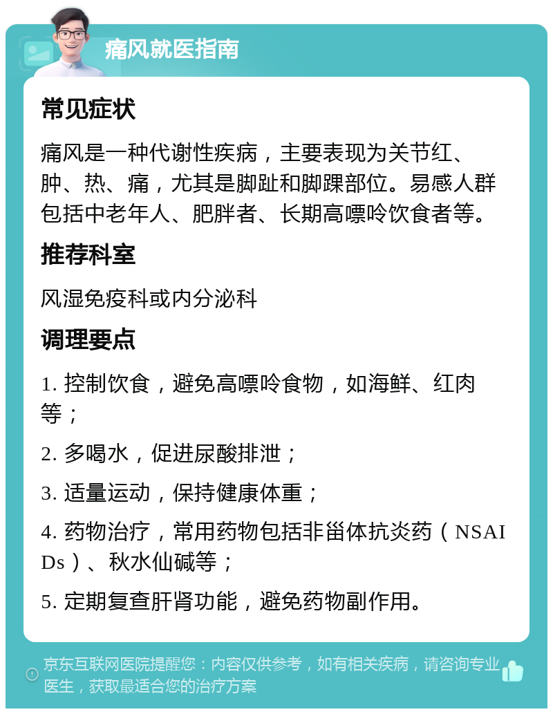 痛风就医指南 常见症状 痛风是一种代谢性疾病，主要表现为关节红、肿、热、痛，尤其是脚趾和脚踝部位。易感人群包括中老年人、肥胖者、长期高嘌呤饮食者等。 推荐科室 风湿免疫科或内分泌科 调理要点 1. 控制饮食，避免高嘌呤食物，如海鲜、红肉等； 2. 多喝水，促进尿酸排泄； 3. 适量运动，保持健康体重； 4. 药物治疗，常用药物包括非甾体抗炎药（NSAIDs）、秋水仙碱等； 5. 定期复查肝肾功能，避免药物副作用。