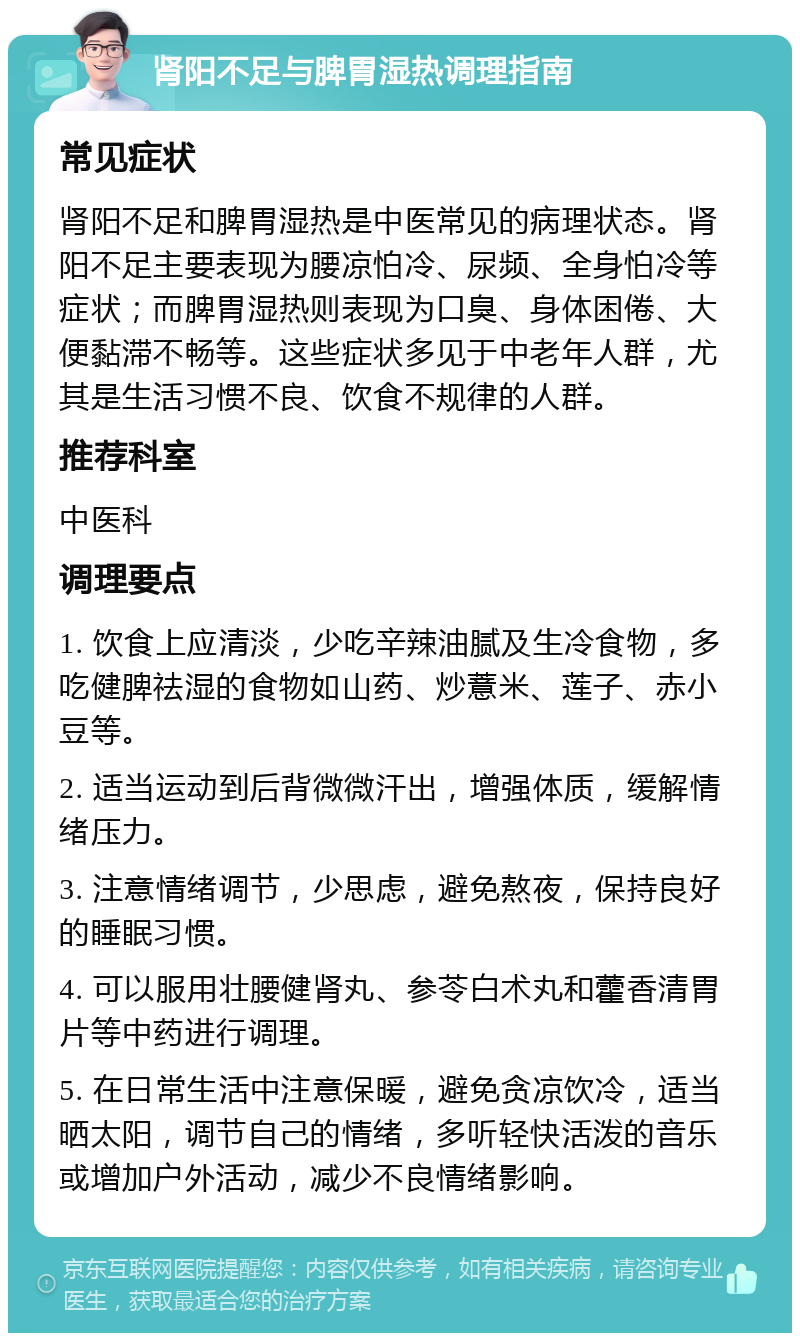 肾阳不足与脾胃湿热调理指南 常见症状 肾阳不足和脾胃湿热是中医常见的病理状态。肾阳不足主要表现为腰凉怕冷、尿频、全身怕冷等症状；而脾胃湿热则表现为口臭、身体困倦、大便黏滞不畅等。这些症状多见于中老年人群，尤其是生活习惯不良、饮食不规律的人群。 推荐科室 中医科 调理要点 1. 饮食上应清淡，少吃辛辣油腻及生冷食物，多吃健脾祛湿的食物如山药、炒薏米、莲子、赤小豆等。 2. 适当运动到后背微微汗出，增强体质，缓解情绪压力。 3. 注意情绪调节，少思虑，避免熬夜，保持良好的睡眠习惯。 4. 可以服用壮腰健肾丸、参苓白术丸和藿香清胃片等中药进行调理。 5. 在日常生活中注意保暖，避免贪凉饮冷，适当晒太阳，调节自己的情绪，多听轻快活泼的音乐或增加户外活动，减少不良情绪影响。