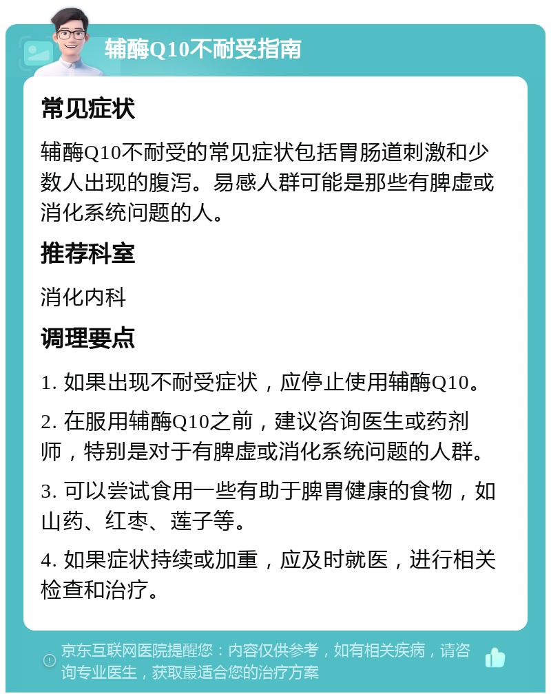 辅酶Q10不耐受指南 常见症状 辅酶Q10不耐受的常见症状包括胃肠道刺激和少数人出现的腹泻。易感人群可能是那些有脾虚或消化系统问题的人。 推荐科室 消化内科 调理要点 1. 如果出现不耐受症状，应停止使用辅酶Q10。 2. 在服用辅酶Q10之前，建议咨询医生或药剂师，特别是对于有脾虚或消化系统问题的人群。 3. 可以尝试食用一些有助于脾胃健康的食物，如山药、红枣、莲子等。 4. 如果症状持续或加重，应及时就医，进行相关检查和治疗。