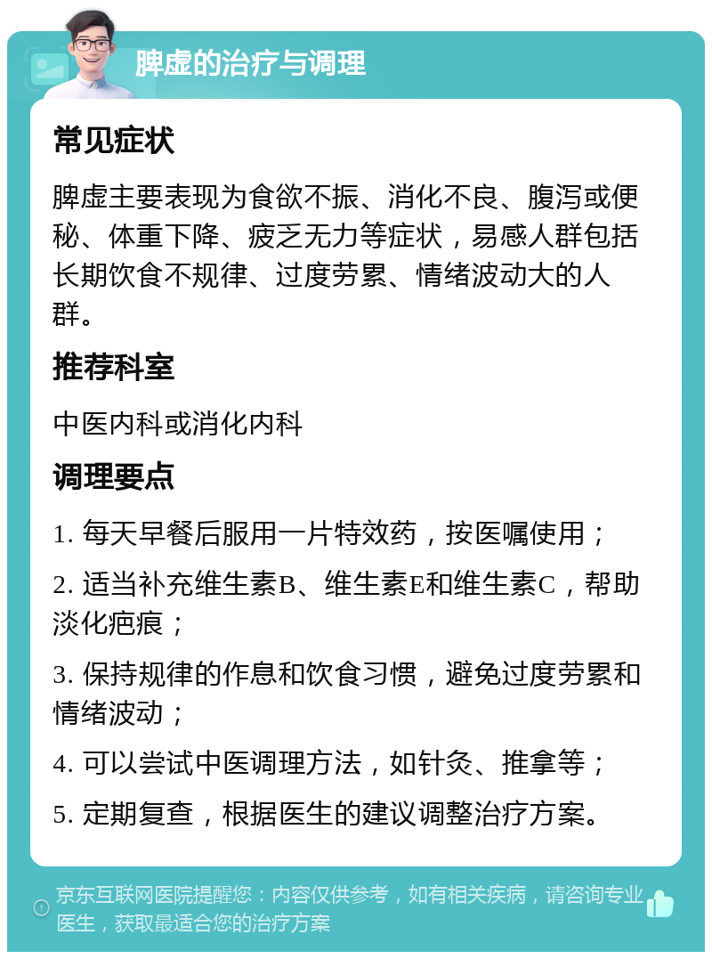 脾虚的治疗与调理 常见症状 脾虚主要表现为食欲不振、消化不良、腹泻或便秘、体重下降、疲乏无力等症状，易感人群包括长期饮食不规律、过度劳累、情绪波动大的人群。 推荐科室 中医内科或消化内科 调理要点 1. 每天早餐后服用一片特效药，按医嘱使用； 2. 适当补充维生素B、维生素E和维生素C，帮助淡化疤痕； 3. 保持规律的作息和饮食习惯，避免过度劳累和情绪波动； 4. 可以尝试中医调理方法，如针灸、推拿等； 5. 定期复查，根据医生的建议调整治疗方案。