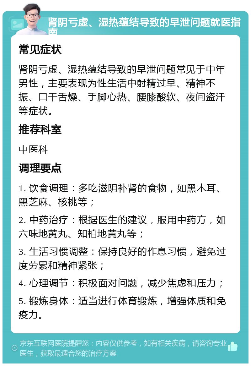 肾阴亏虚、湿热蕴结导致的早泄问题就医指南 常见症状 肾阴亏虚、湿热蕴结导致的早泄问题常见于中年男性，主要表现为性生活中射精过早、精神不振、口干舌燥、手脚心热、腰膝酸软、夜间盗汗等症状。 推荐科室 中医科 调理要点 1. 饮食调理：多吃滋阴补肾的食物，如黑木耳、黑芝麻、核桃等； 2. 中药治疗：根据医生的建议，服用中药方，如六味地黄丸、知柏地黄丸等； 3. 生活习惯调整：保持良好的作息习惯，避免过度劳累和精神紧张； 4. 心理调节：积极面对问题，减少焦虑和压力； 5. 锻炼身体：适当进行体育锻炼，增强体质和免疫力。