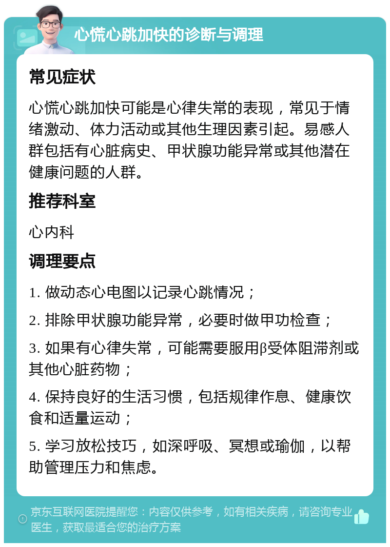 心慌心跳加快的诊断与调理 常见症状 心慌心跳加快可能是心律失常的表现，常见于情绪激动、体力活动或其他生理因素引起。易感人群包括有心脏病史、甲状腺功能异常或其他潜在健康问题的人群。 推荐科室 心内科 调理要点 1. 做动态心电图以记录心跳情况； 2. 排除甲状腺功能异常，必要时做甲功检查； 3. 如果有心律失常，可能需要服用β受体阻滞剂或其他心脏药物； 4. 保持良好的生活习惯，包括规律作息、健康饮食和适量运动； 5. 学习放松技巧，如深呼吸、冥想或瑜伽，以帮助管理压力和焦虑。