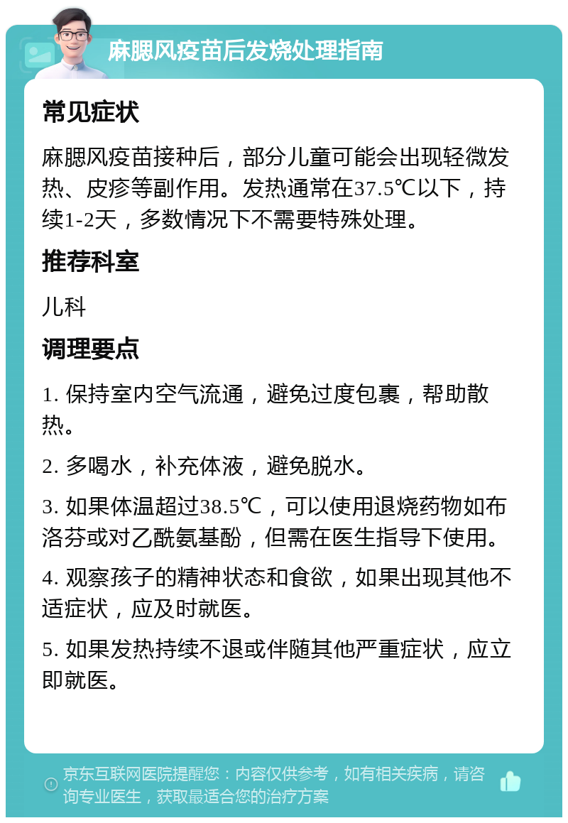 麻腮风疫苗后发烧处理指南 常见症状 麻腮风疫苗接种后，部分儿童可能会出现轻微发热、皮疹等副作用。发热通常在37.5℃以下，持续1-2天，多数情况下不需要特殊处理。 推荐科室 儿科 调理要点 1. 保持室内空气流通，避免过度包裹，帮助散热。 2. 多喝水，补充体液，避免脱水。 3. 如果体温超过38.5℃，可以使用退烧药物如布洛芬或对乙酰氨基酚，但需在医生指导下使用。 4. 观察孩子的精神状态和食欲，如果出现其他不适症状，应及时就医。 5. 如果发热持续不退或伴随其他严重症状，应立即就医。