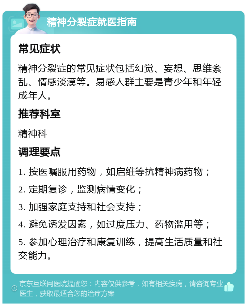 精神分裂症就医指南 常见症状 精神分裂症的常见症状包括幻觉、妄想、思维紊乱、情感淡漠等。易感人群主要是青少年和年轻成年人。 推荐科室 精神科 调理要点 1. 按医嘱服用药物，如启维等抗精神病药物； 2. 定期复诊，监测病情变化； 3. 加强家庭支持和社会支持； 4. 避免诱发因素，如过度压力、药物滥用等； 5. 参加心理治疗和康复训练，提高生活质量和社交能力。