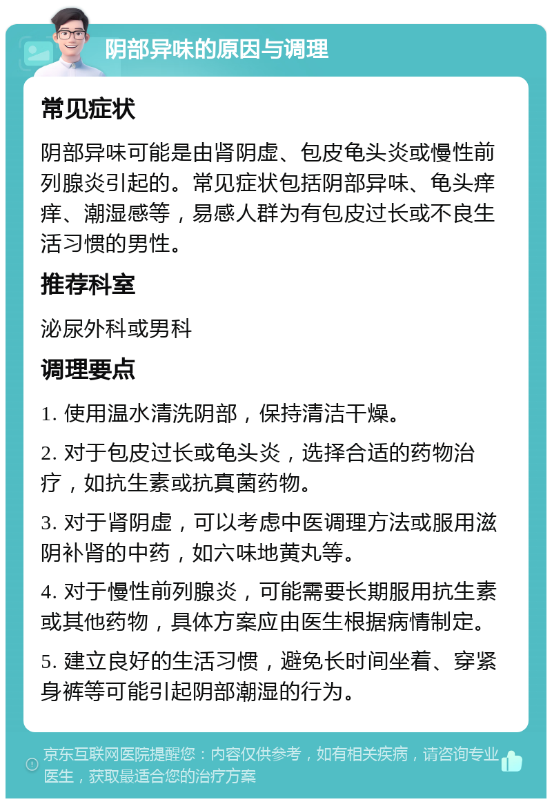 阴部异味的原因与调理 常见症状 阴部异味可能是由肾阴虚、包皮龟头炎或慢性前列腺炎引起的。常见症状包括阴部异味、龟头痒痒、潮湿感等，易感人群为有包皮过长或不良生活习惯的男性。 推荐科室 泌尿外科或男科 调理要点 1. 使用温水清洗阴部，保持清洁干燥。 2. 对于包皮过长或龟头炎，选择合适的药物治疗，如抗生素或抗真菌药物。 3. 对于肾阴虚，可以考虑中医调理方法或服用滋阴补肾的中药，如六味地黄丸等。 4. 对于慢性前列腺炎，可能需要长期服用抗生素或其他药物，具体方案应由医生根据病情制定。 5. 建立良好的生活习惯，避免长时间坐着、穿紧身裤等可能引起阴部潮湿的行为。