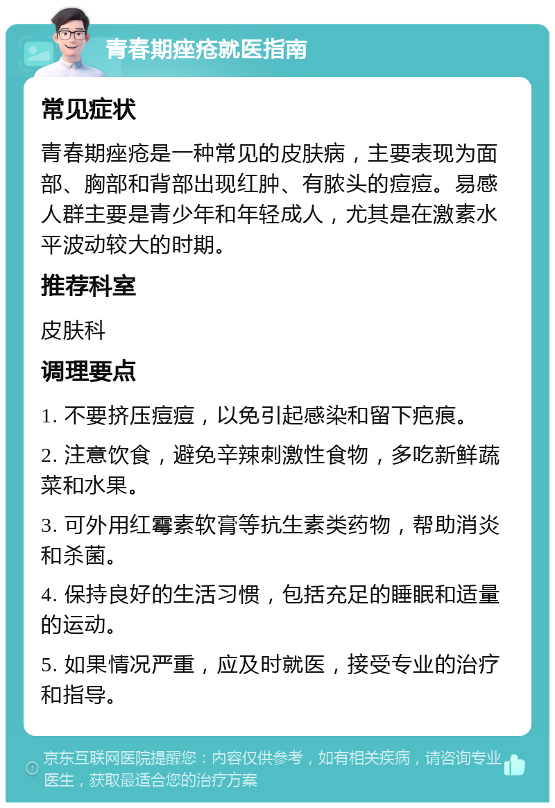 青春期痤疮就医指南 常见症状 青春期痤疮是一种常见的皮肤病，主要表现为面部、胸部和背部出现红肿、有脓头的痘痘。易感人群主要是青少年和年轻成人，尤其是在激素水平波动较大的时期。 推荐科室 皮肤科 调理要点 1. 不要挤压痘痘，以免引起感染和留下疤痕。 2. 注意饮食，避免辛辣刺激性食物，多吃新鲜蔬菜和水果。 3. 可外用红霉素软膏等抗生素类药物，帮助消炎和杀菌。 4. 保持良好的生活习惯，包括充足的睡眠和适量的运动。 5. 如果情况严重，应及时就医，接受专业的治疗和指导。