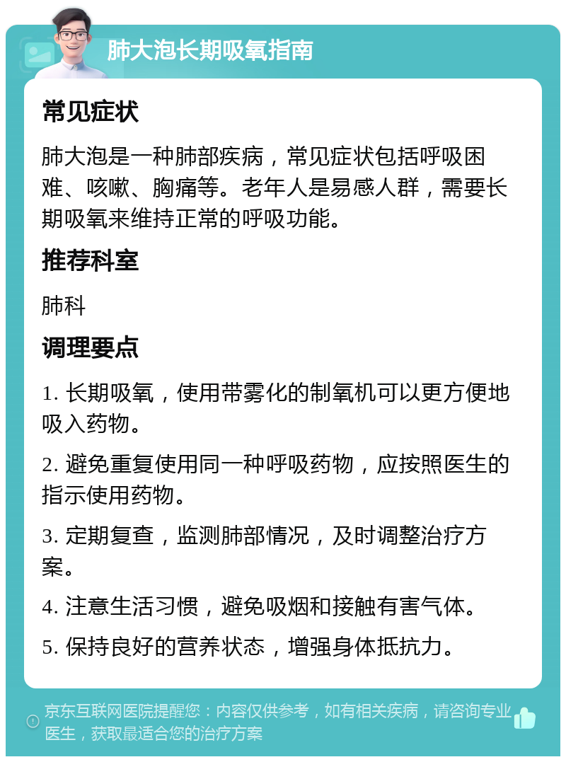 肺大泡长期吸氧指南 常见症状 肺大泡是一种肺部疾病，常见症状包括呼吸困难、咳嗽、胸痛等。老年人是易感人群，需要长期吸氧来维持正常的呼吸功能。 推荐科室 肺科 调理要点 1. 长期吸氧，使用带雾化的制氧机可以更方便地吸入药物。 2. 避免重复使用同一种呼吸药物，应按照医生的指示使用药物。 3. 定期复查，监测肺部情况，及时调整治疗方案。 4. 注意生活习惯，避免吸烟和接触有害气体。 5. 保持良好的营养状态，增强身体抵抗力。