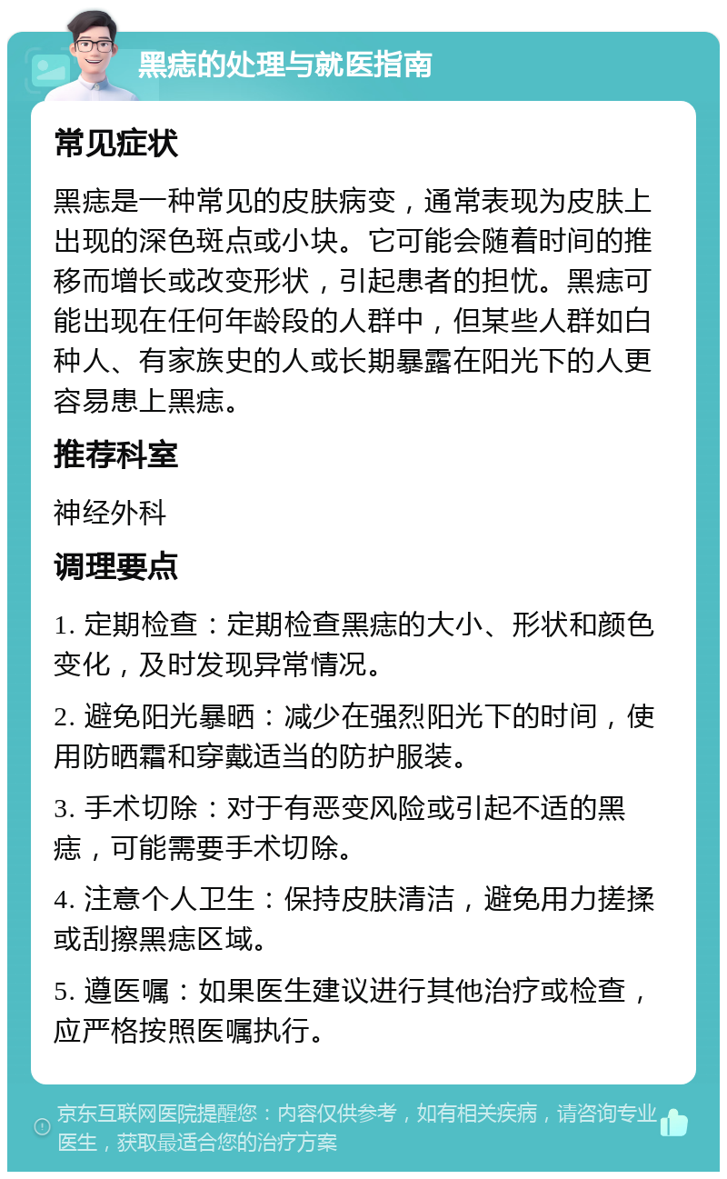 黑痣的处理与就医指南 常见症状 黑痣是一种常见的皮肤病变，通常表现为皮肤上出现的深色斑点或小块。它可能会随着时间的推移而增长或改变形状，引起患者的担忧。黑痣可能出现在任何年龄段的人群中，但某些人群如白种人、有家族史的人或长期暴露在阳光下的人更容易患上黑痣。 推荐科室 神经外科 调理要点 1. 定期检查：定期检查黑痣的大小、形状和颜色变化，及时发现异常情况。 2. 避免阳光暴晒：减少在强烈阳光下的时间，使用防晒霜和穿戴适当的防护服装。 3. 手术切除：对于有恶变风险或引起不适的黑痣，可能需要手术切除。 4. 注意个人卫生：保持皮肤清洁，避免用力搓揉或刮擦黑痣区域。 5. 遵医嘱：如果医生建议进行其他治疗或检查，应严格按照医嘱执行。