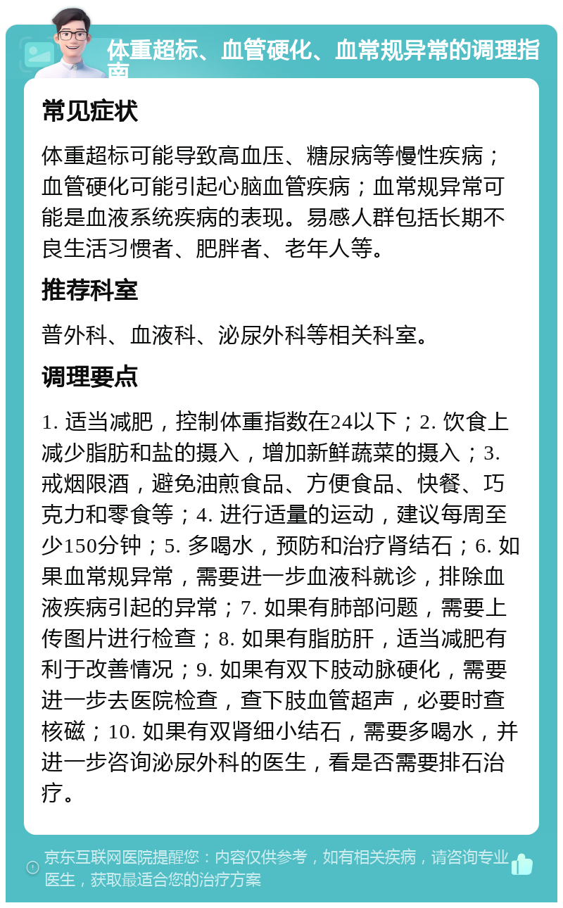 体重超标、血管硬化、血常规异常的调理指南 常见症状 体重超标可能导致高血压、糖尿病等慢性疾病；血管硬化可能引起心脑血管疾病；血常规异常可能是血液系统疾病的表现。易感人群包括长期不良生活习惯者、肥胖者、老年人等。 推荐科室 普外科、血液科、泌尿外科等相关科室。 调理要点 1. 适当减肥，控制体重指数在24以下；2. 饮食上减少脂肪和盐的摄入，增加新鲜蔬菜的摄入；3. 戒烟限酒，避免油煎食品、方便食品、快餐、巧克力和零食等；4. 进行适量的运动，建议每周至少150分钟；5. 多喝水，预防和治疗肾结石；6. 如果血常规异常，需要进一步血液科就诊，排除血液疾病引起的异常；7. 如果有肺部问题，需要上传图片进行检查；8. 如果有脂肪肝，适当减肥有利于改善情况；9. 如果有双下肢动脉硬化，需要进一步去医院检查，查下肢血管超声，必要时查核磁；10. 如果有双肾细小结石，需要多喝水，并进一步咨询泌尿外科的医生，看是否需要排石治疗。